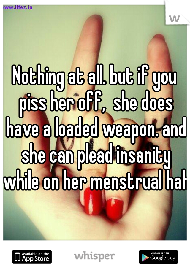 Nothing at all. but if you piss her off,  she does have a loaded weapon. and she can plead insanity while on her menstrual haha