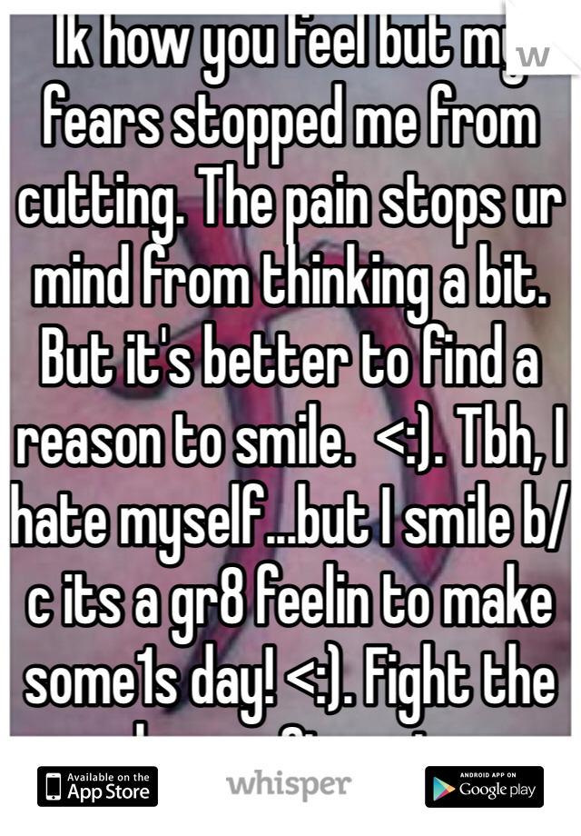 Ik how you feel but my fears stopped me from cutting. The pain stops ur mind from thinking a bit.  But it's better to find a reason to smile.  <:). Tbh, I hate myself...but I smile b/c its a gr8 feelin to make some1s day! <:). Fight the weakness. Stay strong