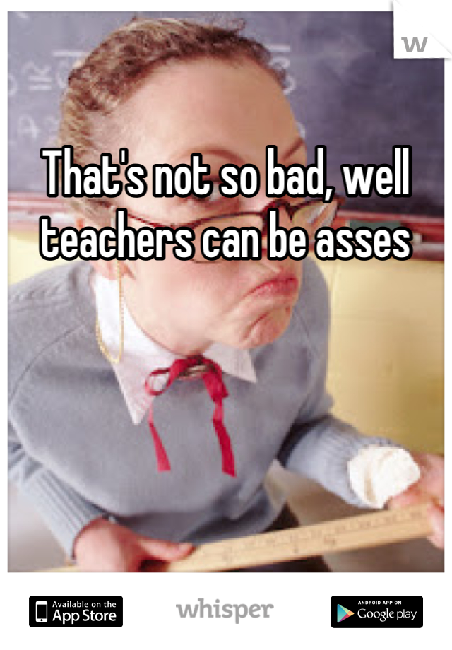 That's not so bad, well teachers can be asses