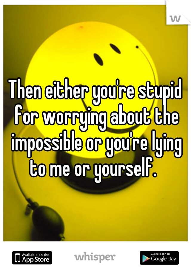 Then either you're stupid for worrying about the impossible or you're lying to me or yourself.  