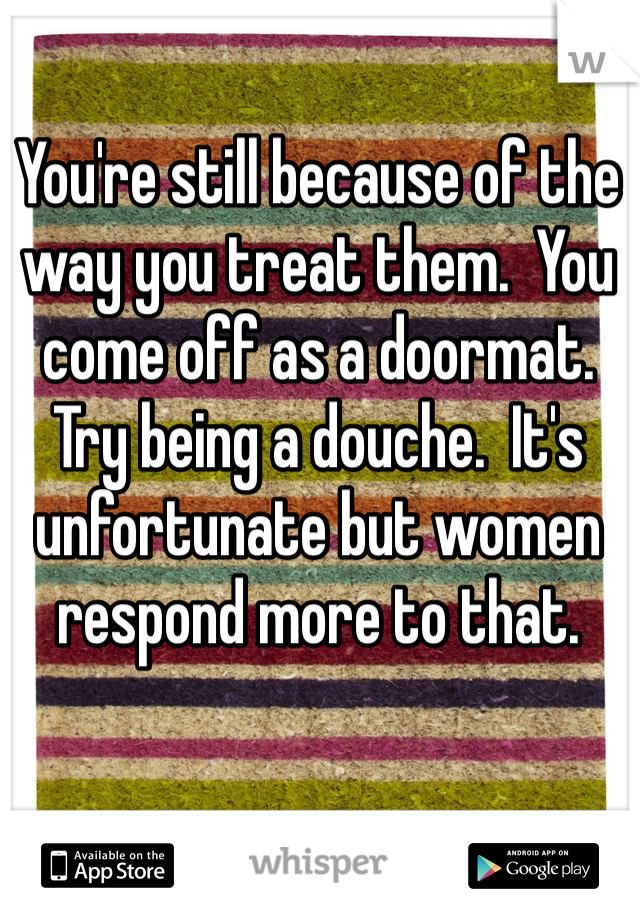 You're still because of the way you treat them.  You come off as a doormat.  Try being a douche.  It's unfortunate but women respond more to that.
