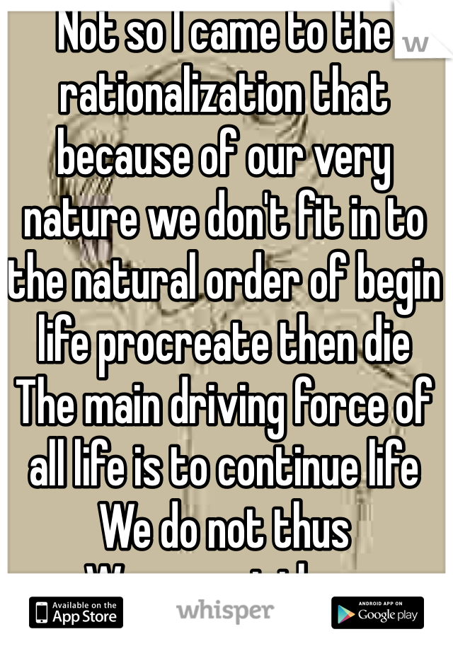 Not so I came to the rationalization that because of our very nature we don't fit in to the natural order of begin life procreate then die
The main driving force of all life is to continue life 
We do not thus 
We are pointless