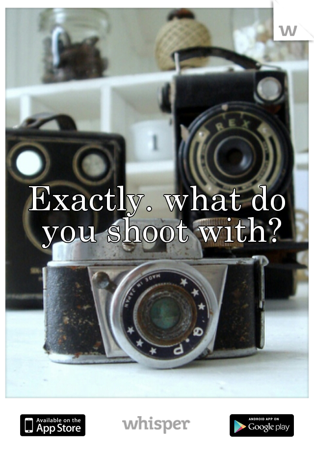 Exactly. what do you shoot with?