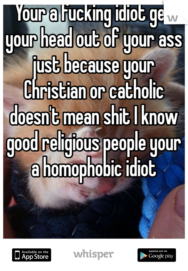 Your a fucking idiot get your head out of your ass just because your Christian or catholic doesn't mean shit I know good religious people your a homophobic idiot 