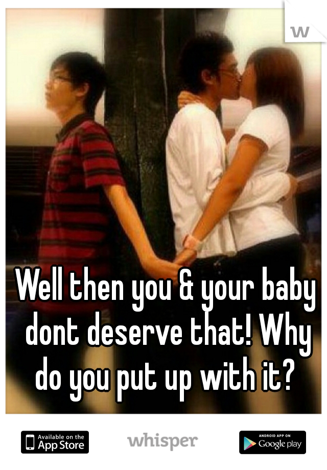 Well then you & your baby dont deserve that! Why do you put up with it? 