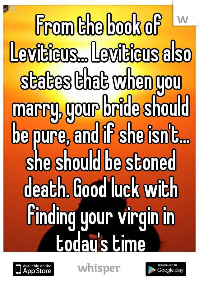 From the book of Leviticus... Leviticus also states that when you marry, your bride should be pure, and if she isn't... she should be stoned death. Good luck with finding your virgin in today's time