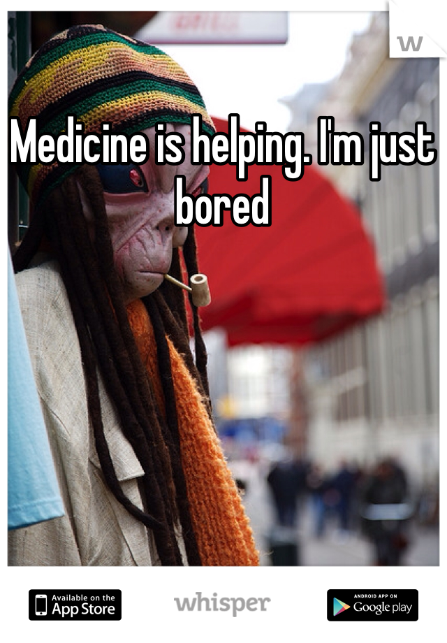 Medicine is helping. I'm just bored