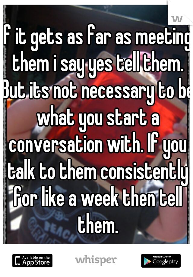 If it gets as far as meeting them i say yes tell them. But its not necessary to be what you start a conversation with. If you talk to them consistently for like a week then tell them.