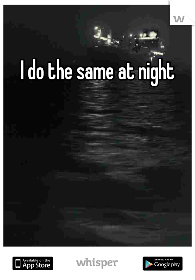 I do the same at night