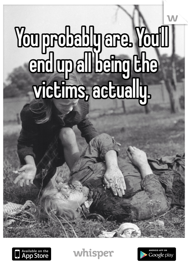 You probably are. You'll
 end up all being the victims, actually.