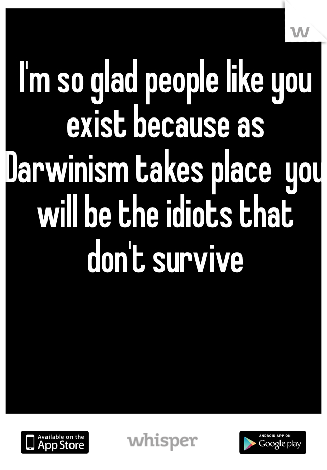 I'm so glad people like you exist because as Darwinism takes place  you will be the idiots that don't survive 