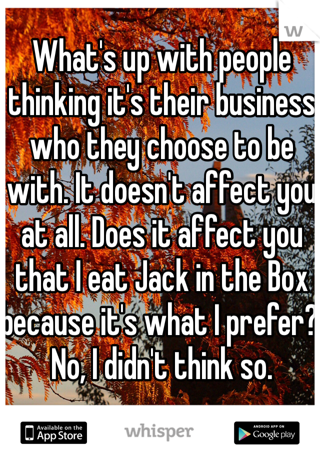 What's up with people thinking it's their business who they choose to be with. It doesn't affect you at all. Does it affect you that I eat Jack in the Box because it's what I prefer? No, I didn't think so.