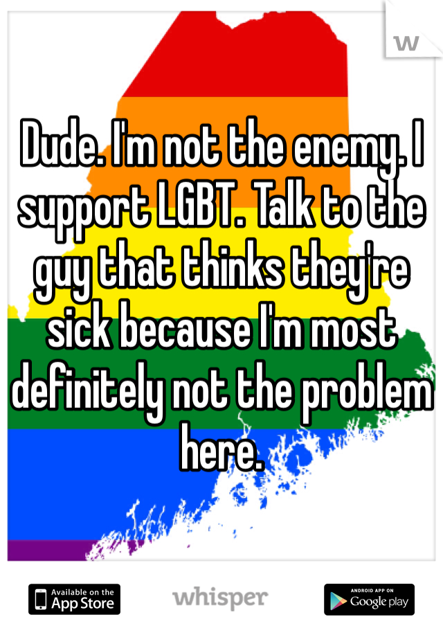 Dude. I'm not the enemy. I support LGBT. Talk to the guy that thinks they're sick because I'm most definitely not the problem here.