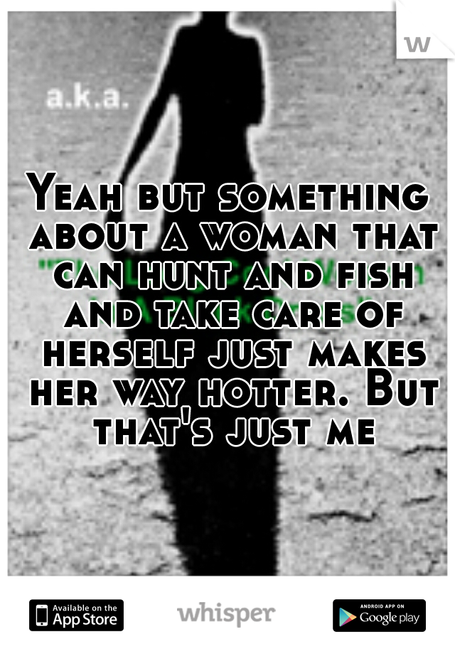 Yeah but something about a woman that can hunt and fish and take care of herself just makes her way hotter. But that's just me