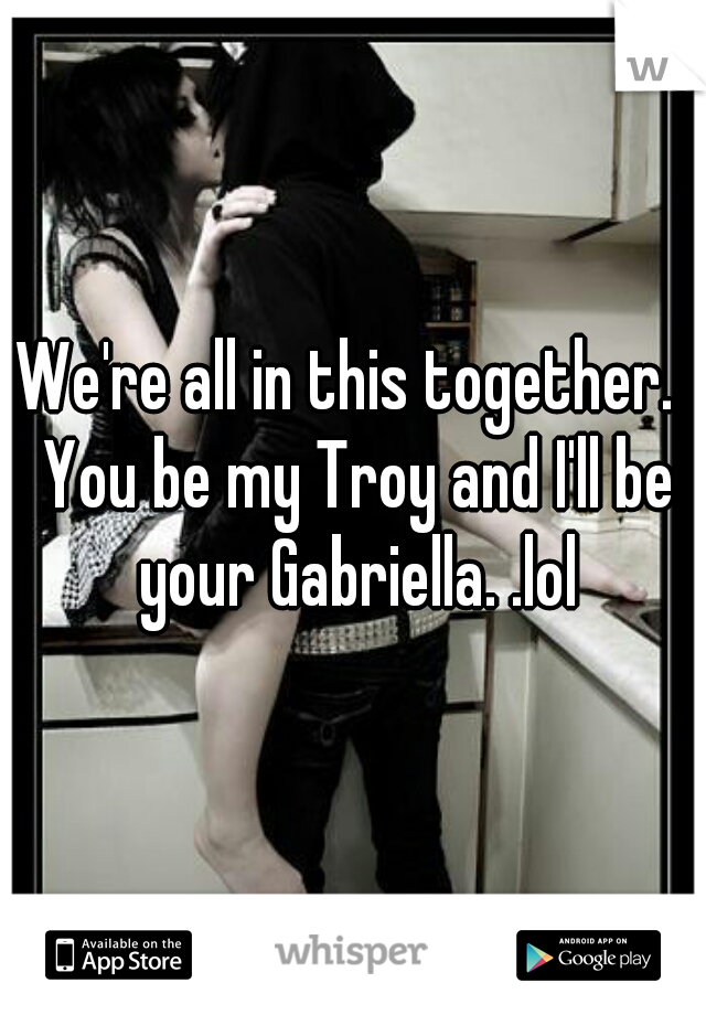 We're all in this together.  You be my Troy and I'll be your Gabriella. .lol