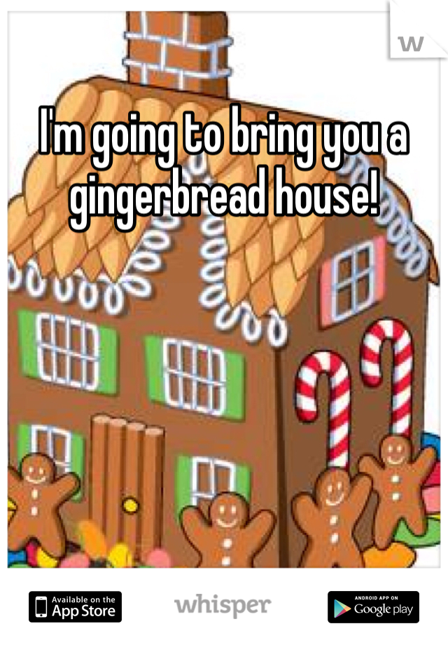 I'm going to bring you a gingerbread house! 