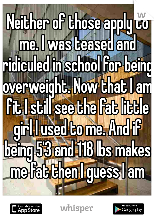 Neither of those apply to me. I was teased and ridiculed in school for being overweight. Now that I am fit I still see the fat little girl I used to me. And if being 5'3 and 118 lbs makes me fat then I guess I am