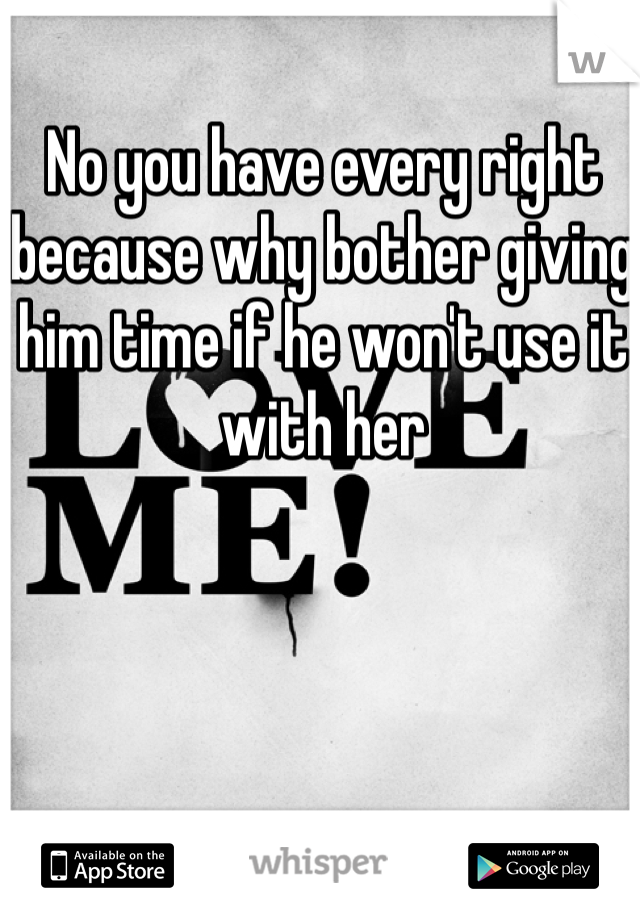 No you have every right because why bother giving him time if he won't use it with her 