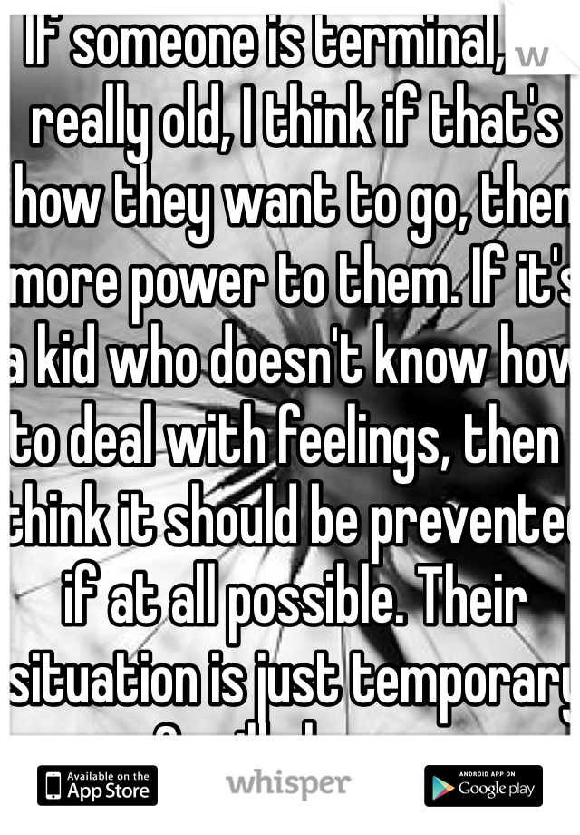 If someone is terminal, or really old, I think if that's how they want to go, then more power to them. If it's a kid who doesn't know how to deal with feelings, then I think it should be prevented if at all possible. Their situation is just temporary & will change.