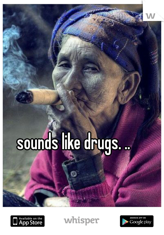 sounds like drugs. ..