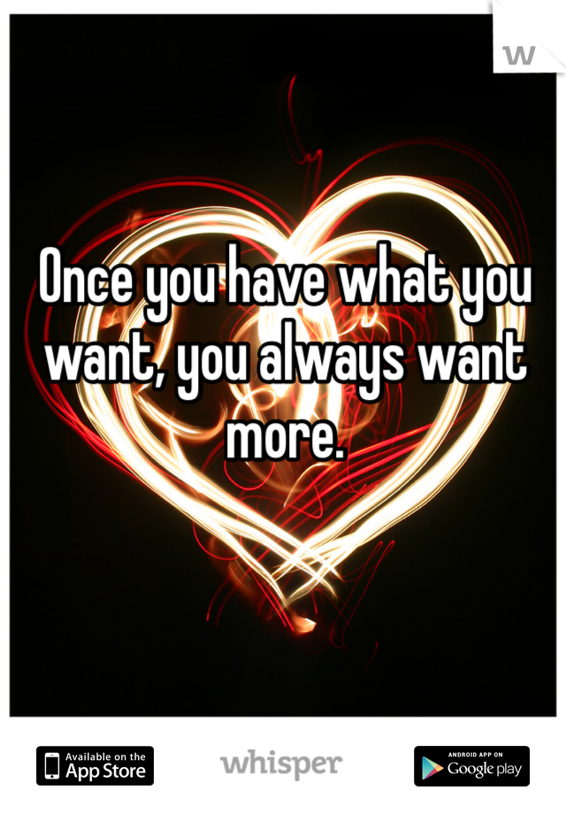 Once you have what you want, you always want more. 