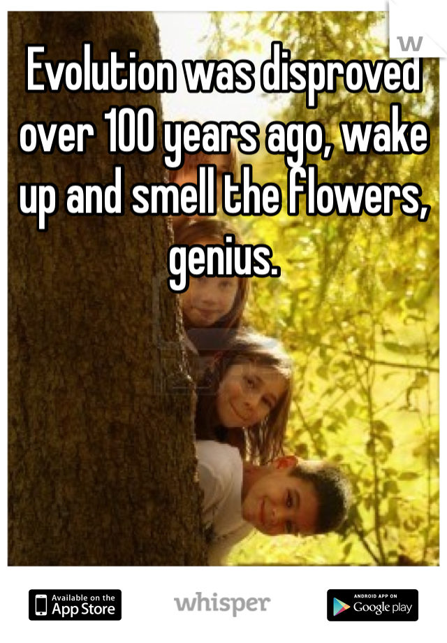 Evolution was disproved over 100 years ago, wake up and smell the flowers, genius. 