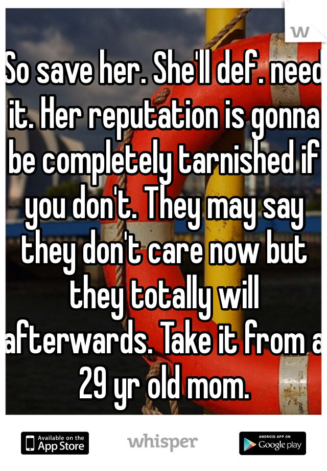So save her. She'll def. need it. Her reputation is gonna be completely tarnished if you don't. They may say they don't care now but they totally will afterwards. Take it from a 29 yr old mom.