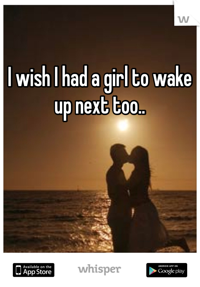 I wish I had a girl to wake up next too..