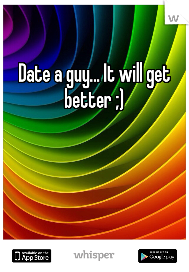 Date a guy... It will get better ;)