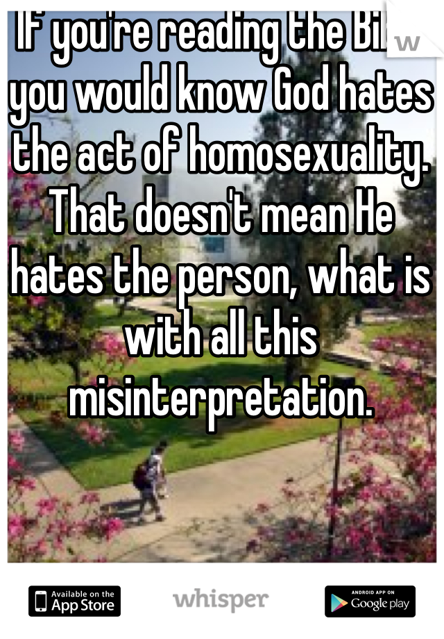 If you're reading the Bible you would know God hates the act of homosexuality. That doesn't mean He hates the person, what is with all this misinterpretation. 