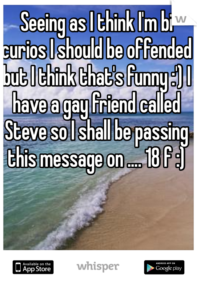 Seeing as I think I'm bi curios I should be offended but I think that's funny :') I have a gay friend called Steve so I shall be passing this message on .... 18 f :)
