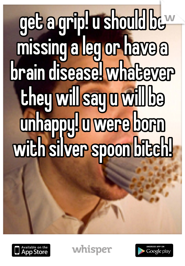 get a grip! u should be missing a leg or have a brain disease! whatever they will say u will be unhappy! u were born with silver spoon bitch!