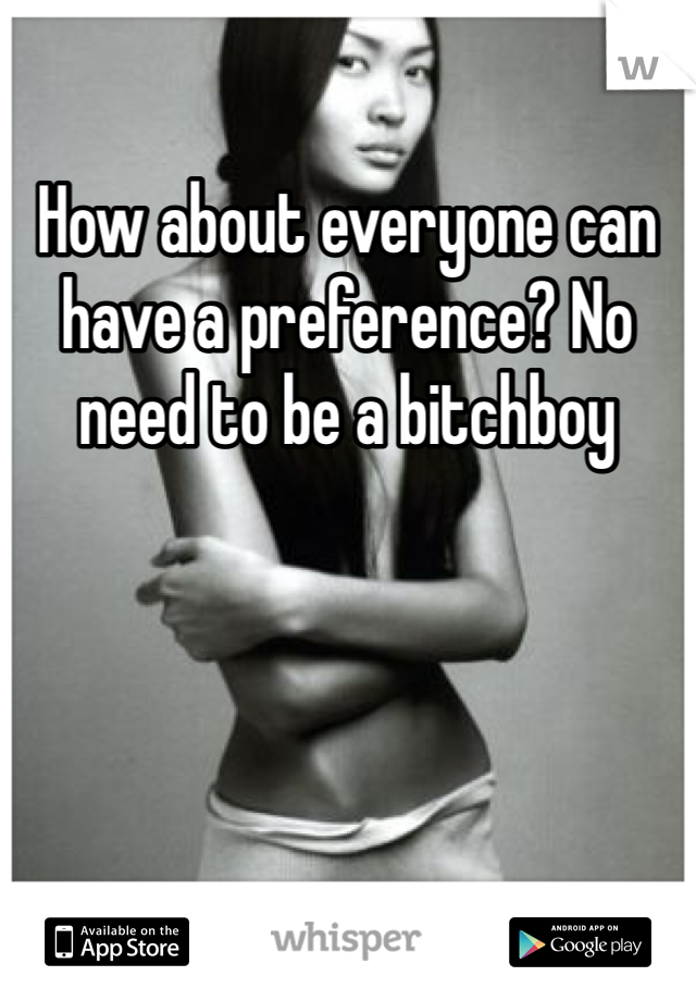 How about everyone can have a preference? No need to be a bitchboy 