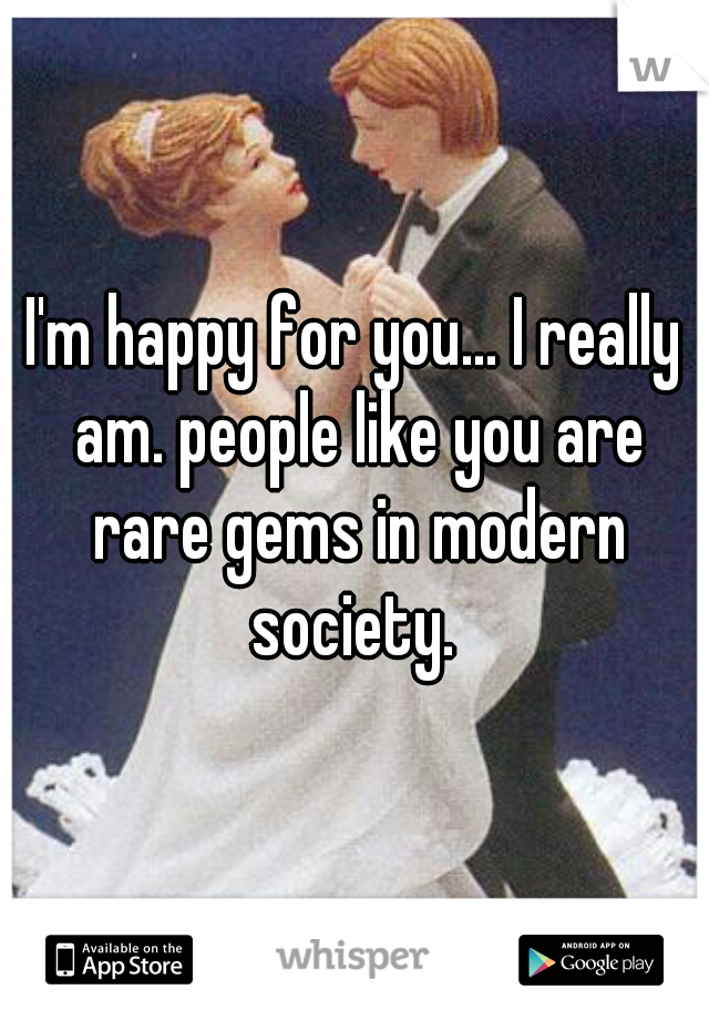 I'm happy for you... I really am. people like you are rare gems in modern society. 