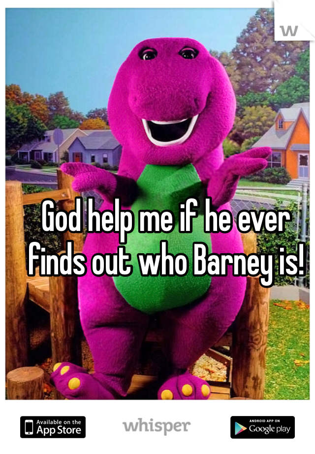 God help me if he ever finds out who Barney is! 