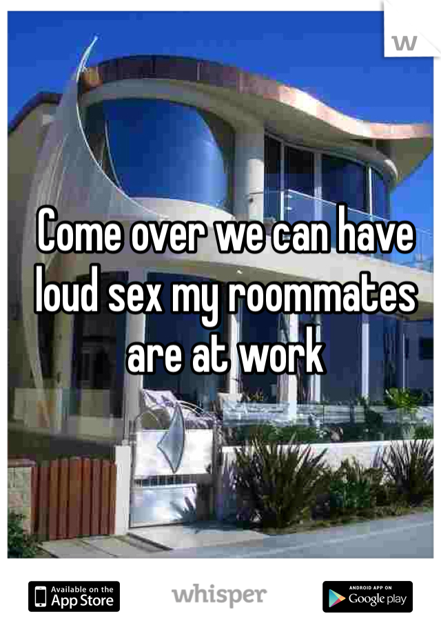 Come over we can have loud sex my roommates are at work