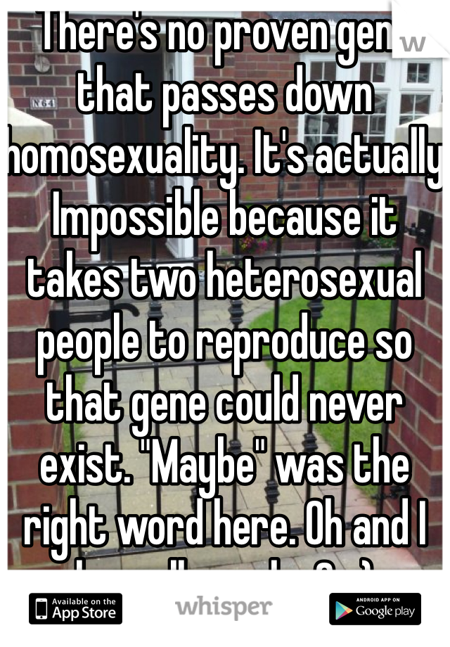 There's no proven gene that passes down homosexuality. It's actually Impossible because it takes two heterosexual people to reproduce so that gene could never exist. "Maybe" was the right word here. Oh and I love all people. So:)