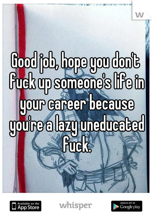 Good job, hope you don't fuck up someone's life in your career because you're a lazy uneducated fuck.
