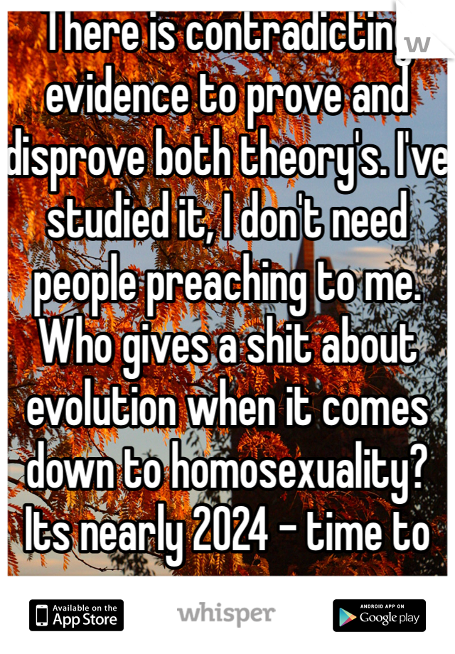 There is contradicting evidence to prove and disprove both theory's. I've studied it, I don't need people preaching to me. Who gives a shit about evolution when it comes down to homosexuality? Its nearly 2024 - time to move on ... 