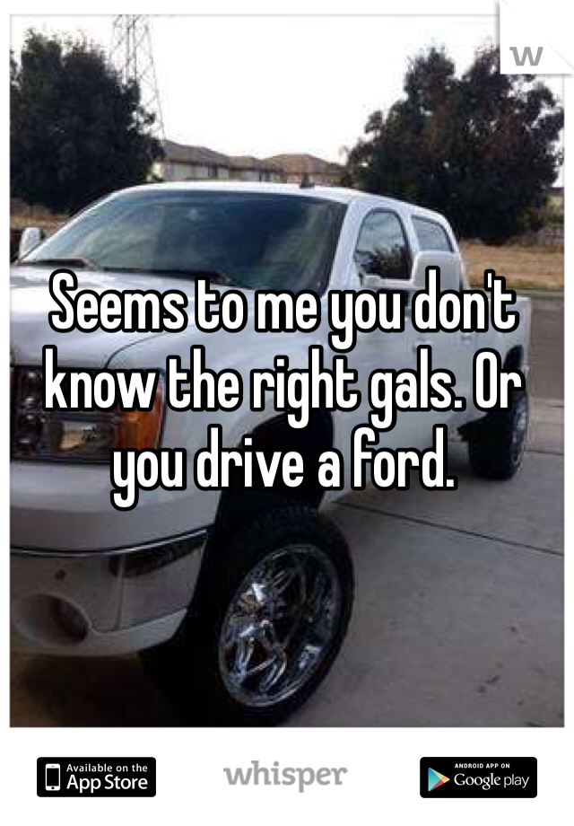 Seems to me you don't know the right gals. Or you drive a ford. 