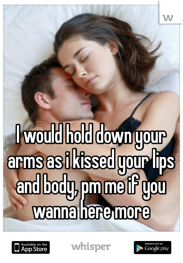 I would hold down your arms as i kissed your lips and body, pm me if you wanna here more