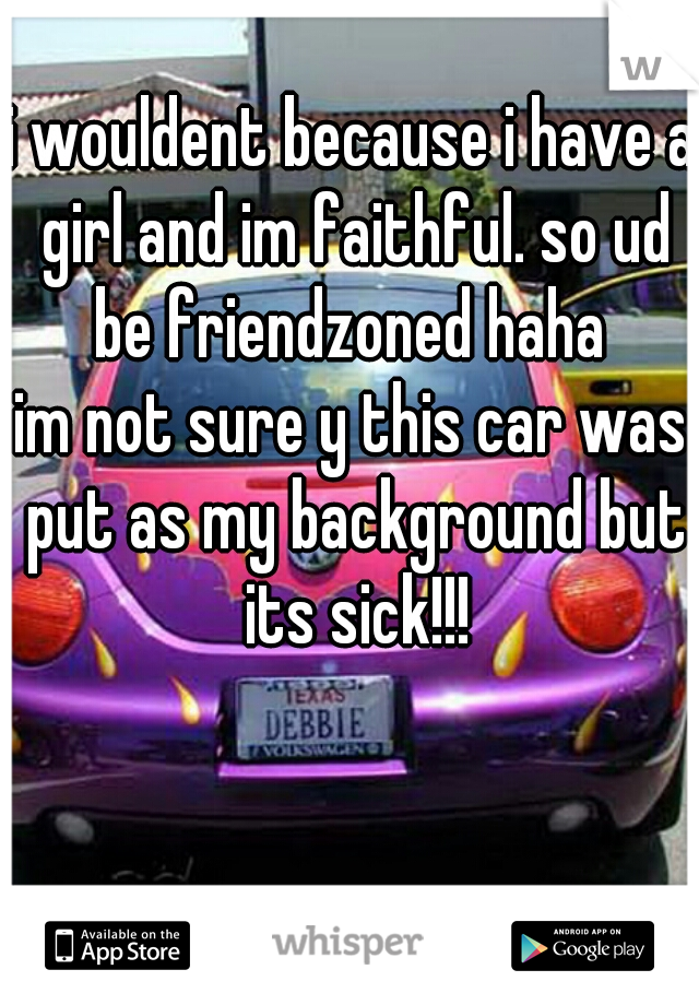 i wouldent because i have a girl and im faithful. so ud be friendzoned haha 

im not sure y this car was put as my background but its sick!!!