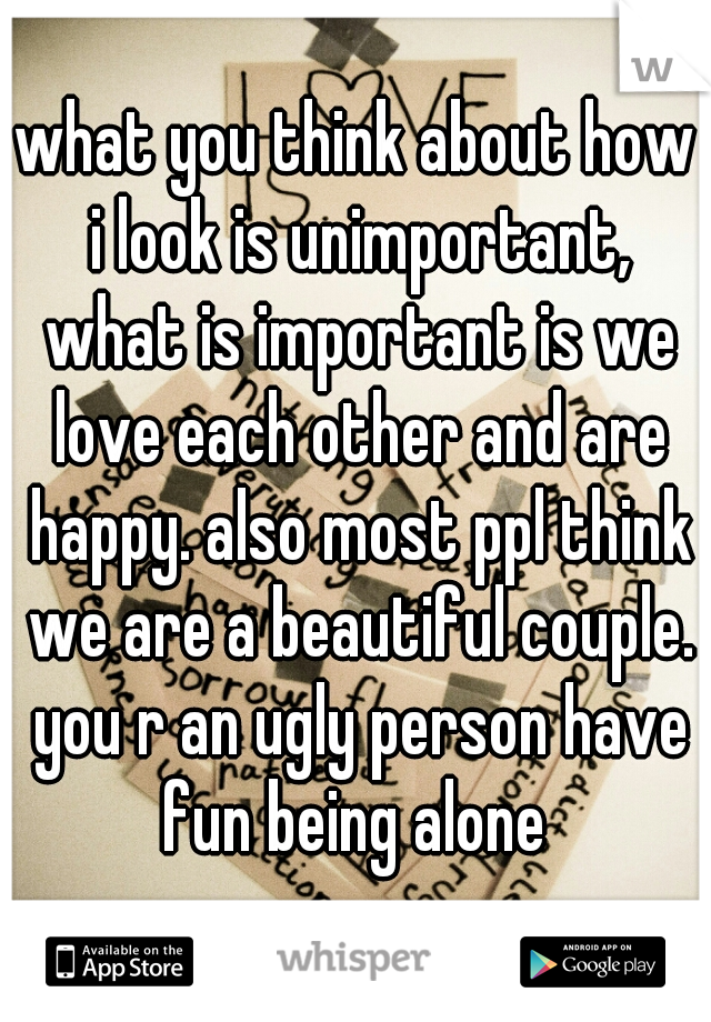 what you think about how i look is unimportant, what is important is we love each other and are happy. also most ppl think we are a beautiful couple. you r an ugly person have fun being alone 