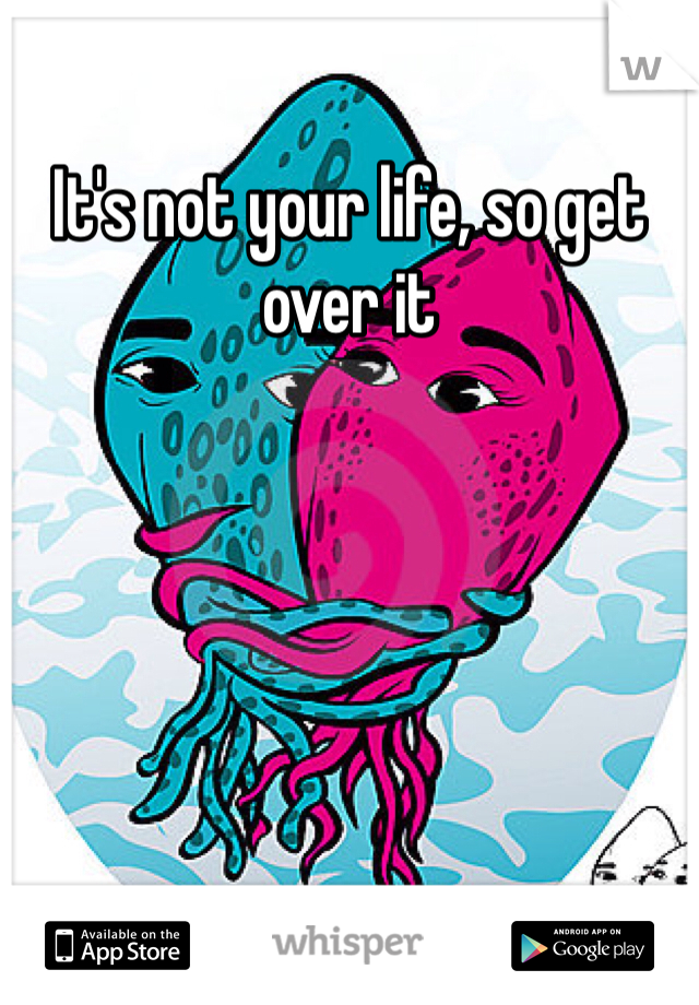 It's not your life, so get over it