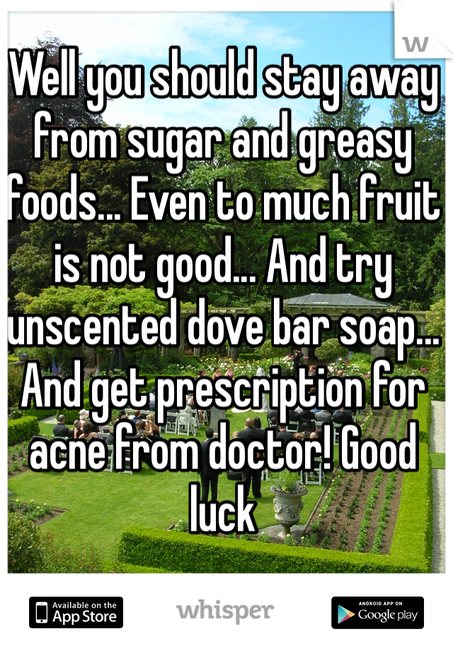 Well you should stay away from sugar and greasy foods... Even to much fruit is not good... And try unscented dove bar soap... And get prescription for acne from doctor! Good luck