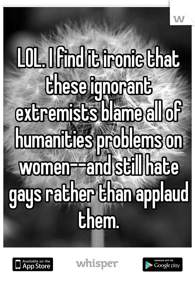 LOL. I find it ironic that these ignorant extremists blame all of humanities problems on women--and still hate gays rather than applaud them.