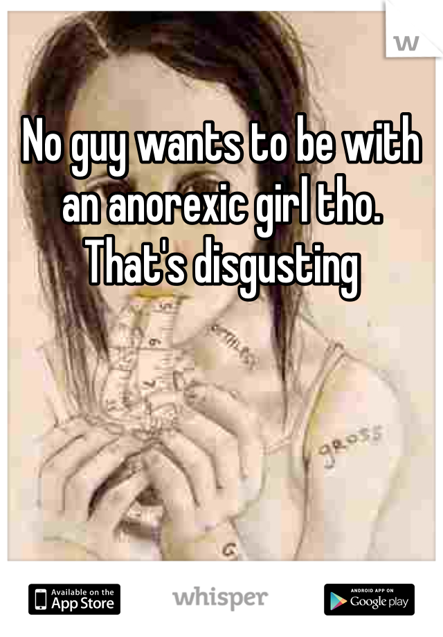 No guy wants to be with an anorexic girl tho. That's disgusting