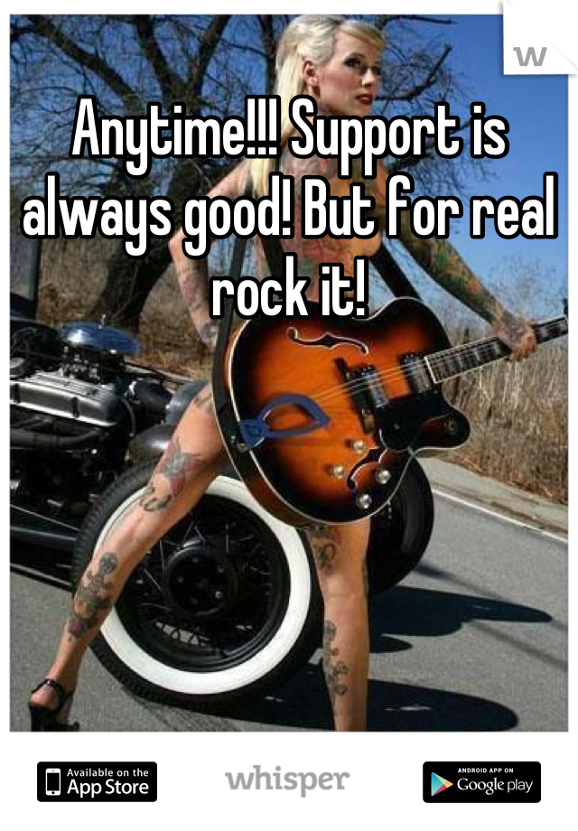Anytime!!! Support is always good! But for real rock it!