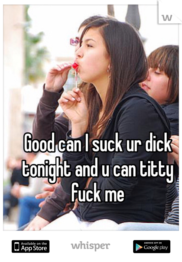 Good can I suck ur dick tonight and u can titty fuck me 