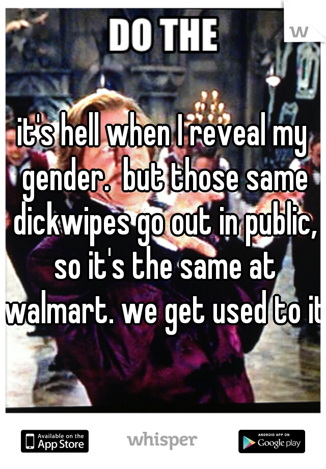 it's hell when I reveal my gender.  but those same dickwipes go out in public, so it's the same at walmart. we get used to it.